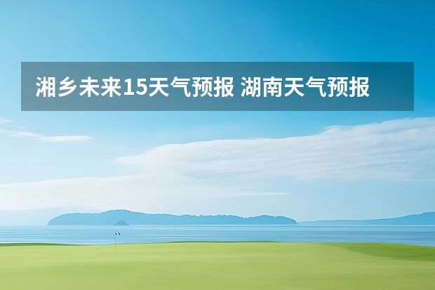 湘乡未来15天气预报 湖南天气预报15天准确一览表