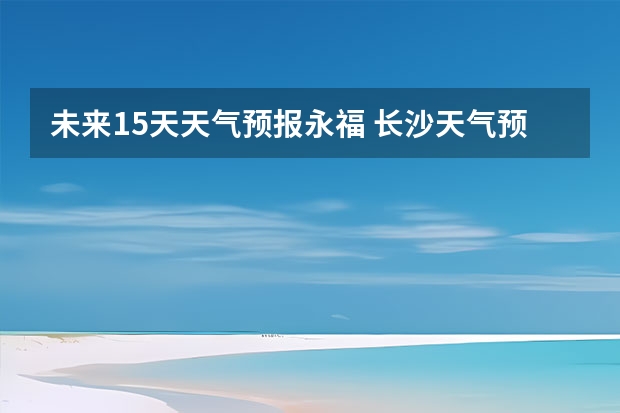 未来15天天气预报永福 长沙天气预报长沙天气预报15天查询百度