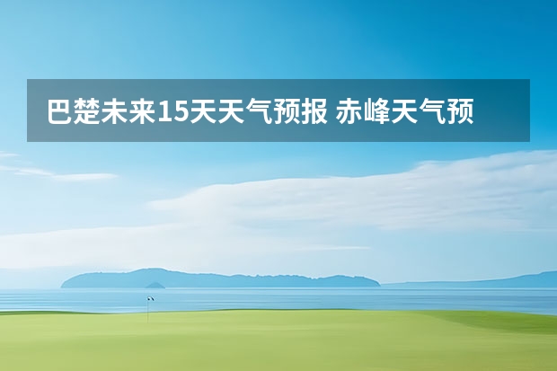 巴楚未来15天天气预报 赤峰天气预警赤峰天气预报15天查询最新消息