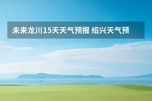 未来龙川15天天气预报 绍兴天气预报15天查询