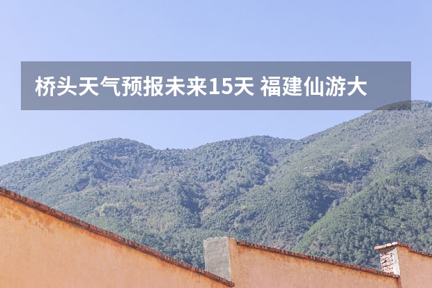 桥头天气预报未来15天 福建仙游大济未来cst天气预报未来7个月天气预报