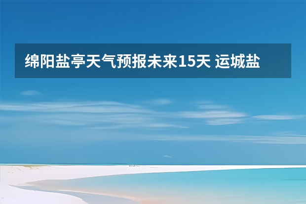 绵阳盐亭天气预报未来15天 运城盐湖上郭天气预报15天