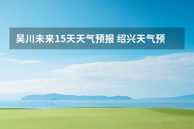 吴川未来15天天气预报 绍兴天气预报15天查询