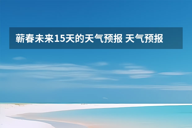 蕲春未来15天的天气预报 天气预报15天查询