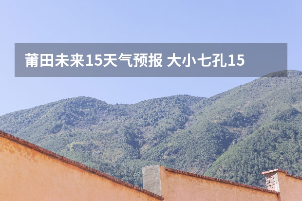 莆田未来15天气预报 大小七孔15天气预报