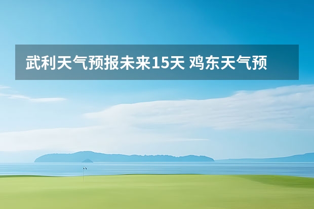 武利天气预报未来15天 鸡东天气预报鸡东天气预报未来15天