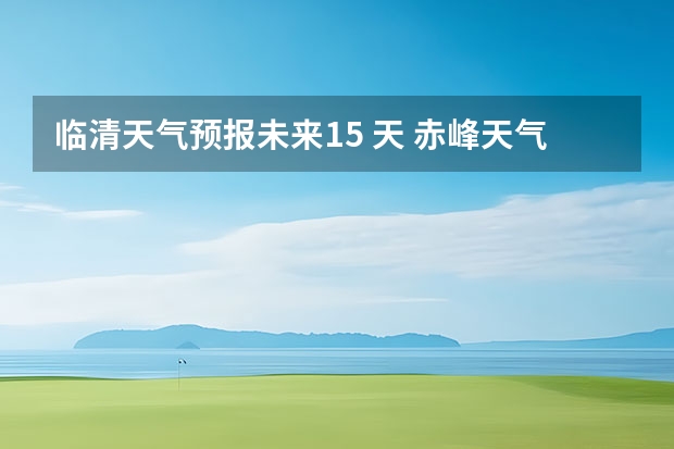 临清天气预报未来15 天 赤峰天气预警赤峰天气预报15天查询最新消息