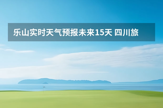 乐山实时天气预报未来15天 四川旅游景区天气预报15天查询,四川旅游风景区天气预报