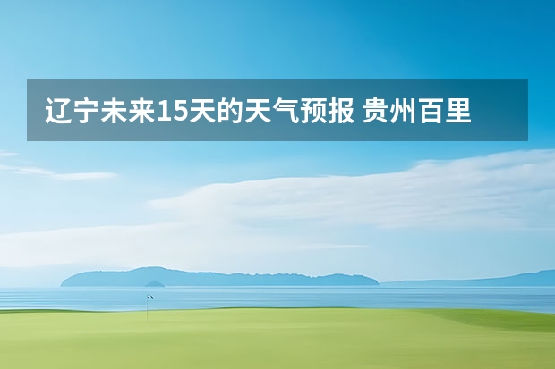 辽宁未来15天的天气预报 贵州百里杜鹃天气15天查询