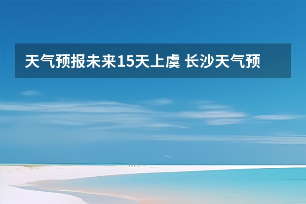 天气预报未来15天上虞 长沙天气预报长沙天气预报15天查询百度