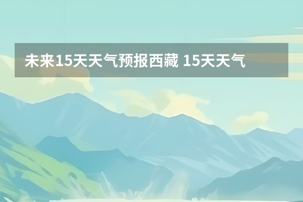 未来15天天气预报西藏 15天天气预报准确率多高