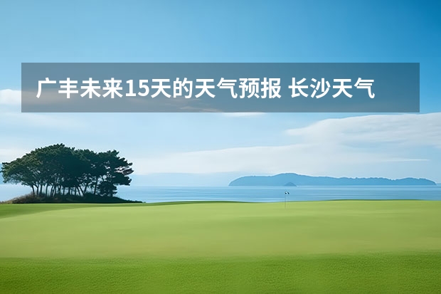 广丰未来15天的天气预报 长沙天气预报长沙天气预报15天查询百度