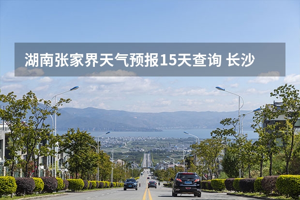 湖南张家界天气预报15天查询 长沙天气预报长沙天气预报15天查询百度 湖南天气预报15天准确一览表