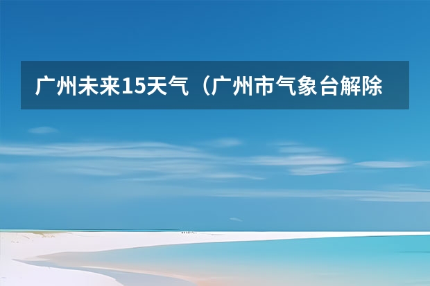 广州未来15天气（广州市气象台解除寒冷黄色预警[III级/较重]）