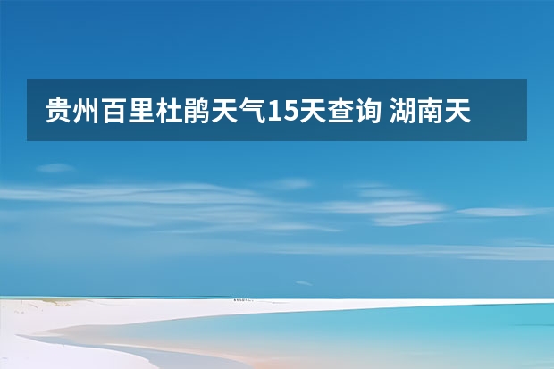 贵州百里杜鹃天气15天查询 湖南天气预报15天准确一览表 常德天气预报常德天气预报15天查询