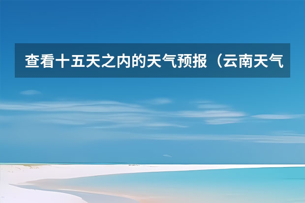 查看十五天之内的天气预报（云南天气预报15天）