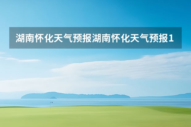 湖南怀化天气预报湖南怀化天气预报15天准确一览表图片 天气预报能预测几天 长沙天气预报15天