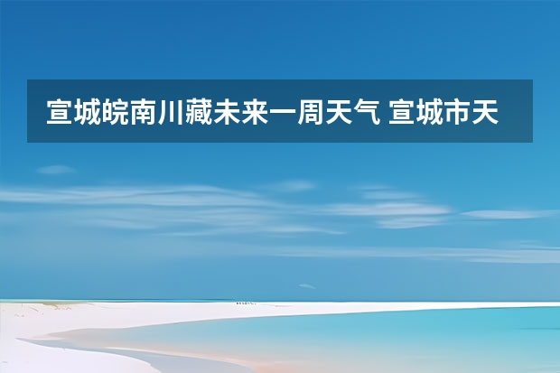 宣城皖南川藏未来一周天气 宣城市天气预报15天 天气预报哪一个最准确啊？