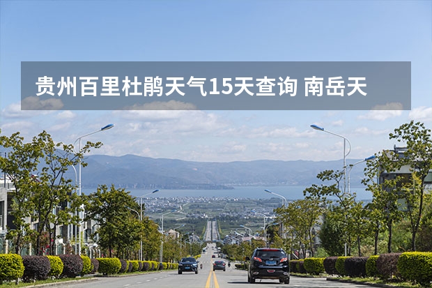 贵州百里杜鹃天气15天查询 南岳天气预报 长沙天气预报15天