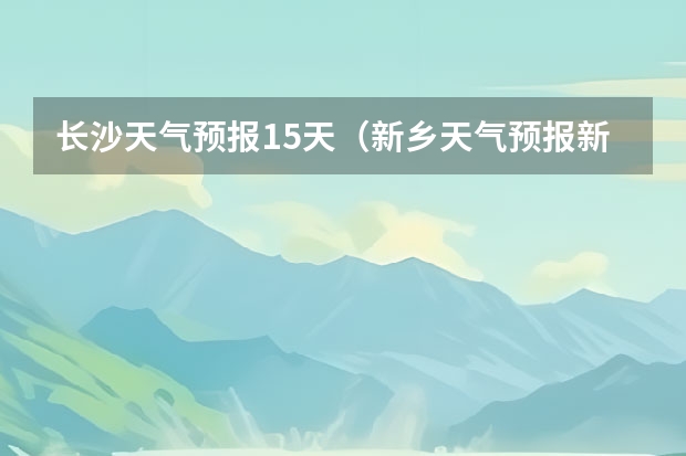 长沙天气预报15天（新乡天气预报新乡天气预报15天查询百度一下）