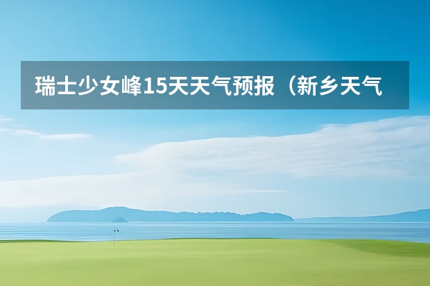 瑞士少女峰15天天气预报（新乡天气预报新乡天气预报15天查询百度一下）