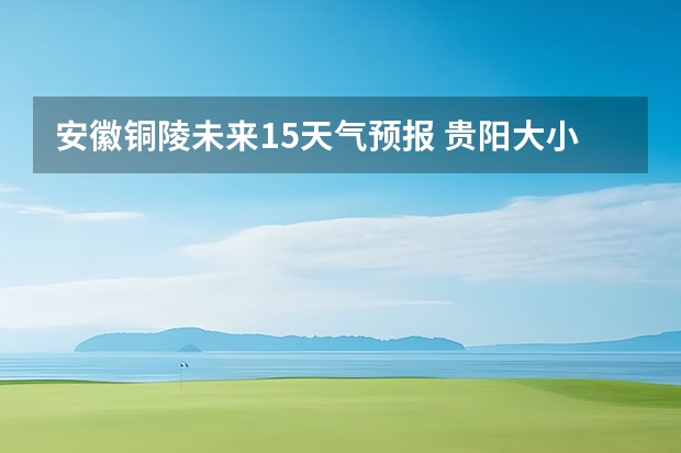 安徽铜陵未来15天气预报 贵阳大小七孔天气预报15天查询