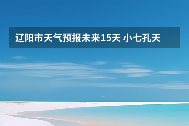 辽阳市天气预报未来15天 小七孔天气15天查询一周