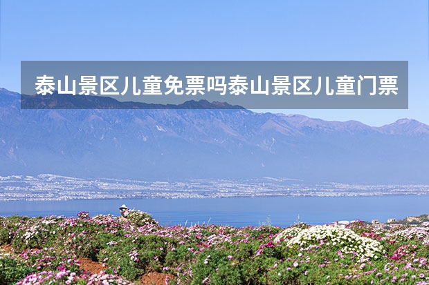 泰山景区儿童免票吗泰山景区儿童门票价格