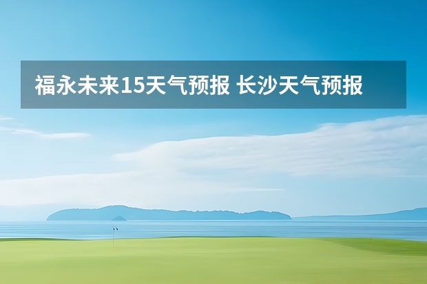 福永未来15天气预报 长沙天气预报长沙天气预报15天查询百度