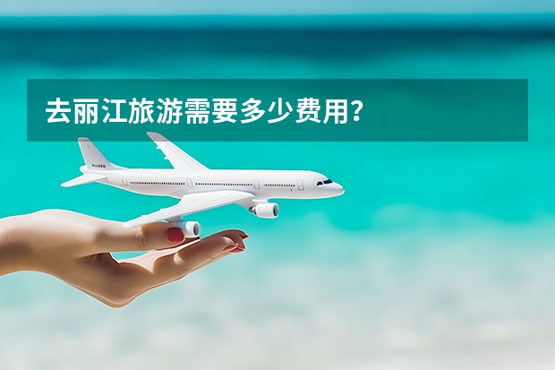 去丽江旅游需要多少费用？