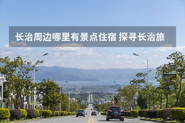 长治周边哪里有景点住宿 探寻长治旅游胜地，体验不一样的旅游风情