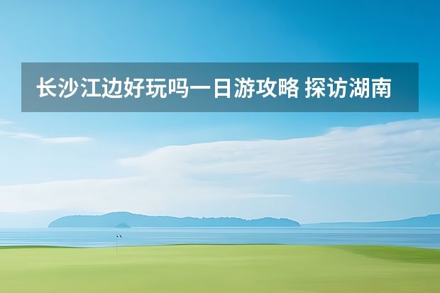 长沙江边好玩吗一日游攻略 探访湖南长沙攻略湖南长沙攻略一日游