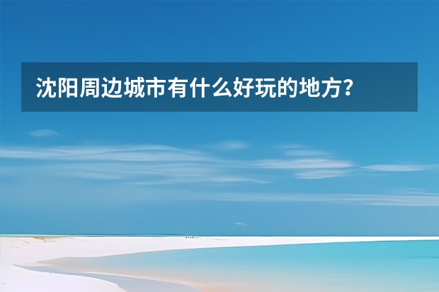 沈阳周边城市有什么好玩的地方？