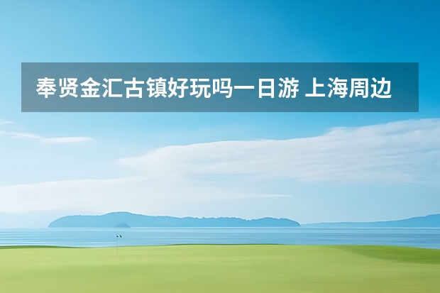 奉贤金汇古镇好玩吗一日游 上海周边自驾游去哪儿好玩，这9条乡村自驾游线路攻略助您玩转周末自驾