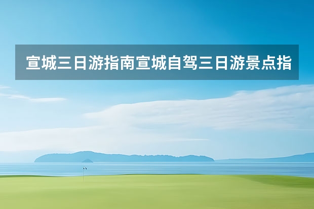 宣城三日游指南宣城自驾三日游景点指南 本溪周边二日自驾游攻略自驾游本溪周边一日游攻略