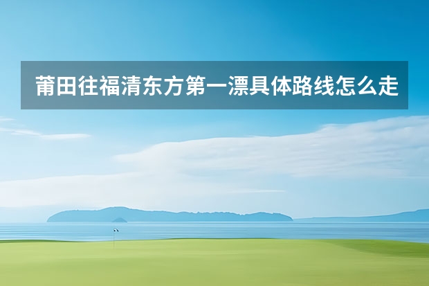 莆田往福清东方第一漂具体路线怎么走.漂流票多少钱?谢谢!!