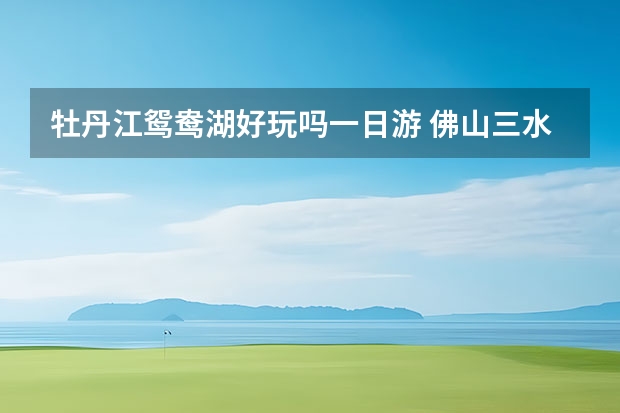 牡丹江鸳鸯湖好玩吗一日游 佛山三水暑假好去处佛山三水一日游必去的地方